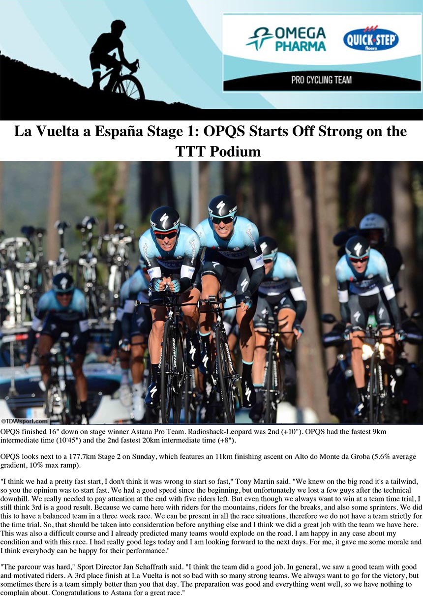 Omega Pharma - Quick-Step Cycling Team finished 3rd in the 27.4km La Vuelta a España TTT on Saturday, with a finishing time of
30'15".
OPQS finished 16" down on stage winner Astana Pro Team. Radioshack-Leopard was 2nd (+10"). OPQS had the fastest 9km
intermediate time (10'45") and the 2nd fastest 20km intermediate time (+8").
OPQS looks next to a 177.7km Stage 2 on Sunday, which features an 11km finishing ascent on Alto do Monte da Groba (5.6% average
gradient, 10% max ramp).
"I think we had a pretty fast start, I don't think it was wrong to start so fast," Tony Martin said. "We knew on the big road it's a tailwind,
so you the opinion was to start fast. We had a good speed since the beginning, but unfortunately we lost a few guys after the technical
downhill. We really needed to pay attention at the end with five riders left. But even though we always want to win at a team time trial, I
still think 3rd is a good result. Because we came here with riders for the mountains, riders for the breaks, and also some sprinters. We did
this to have a balanced team in a three week race. We can be present in all the race situations, therefore we do not have a team strictly for
the time trial. So, that should be taken into consideration before anything else and I think we did a great job with the team we have here.
This was also a difficult course and I already predicted many teams would explode on the road. I am happy in any case about my
condition and with this race. I had really good legs today and I am looking forward to the next days. For me, it gave me some morale and
I think everybody can be happy for their performance."
"The parcour was hard," Sport Director Jan Schaffrath said. "I think the team did a good job. In general, we saw a good team with good
and motivated riders. A 3rd place finish at La Vuelta is not so bad with so many strong teams. We always want to go for the victory, but
sometimes there is a team simply better than you that day. The preparation was good and everything went well, so we have nothing to
complain about. Congratulations to Astana for a great race."
See the result
La Vuelta a España Stage 1: OPQS Starts Off Strong on the TTT Podium | Wall | Omega